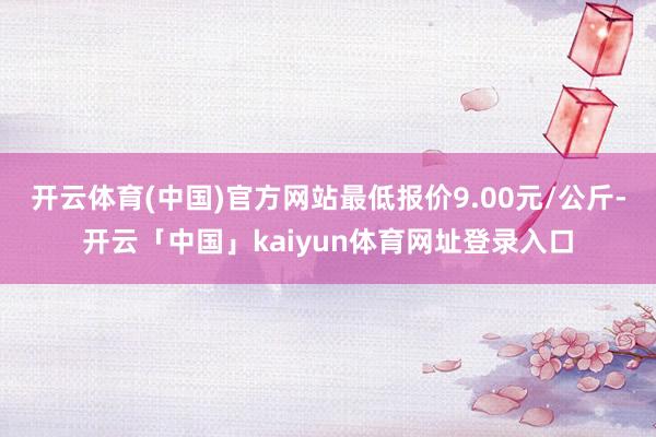 开云体育(中国)官方网站最低报价9.00元/公斤-开云「中国」kaiyun体育网址登录入口