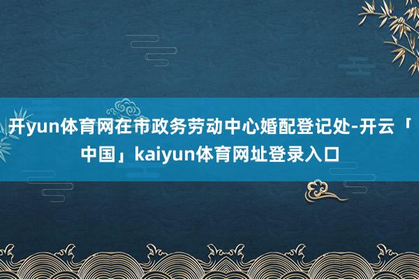 开yun体育网在市政务劳动中心婚配登记处-开云「中国」kaiyun体育网址登录入口