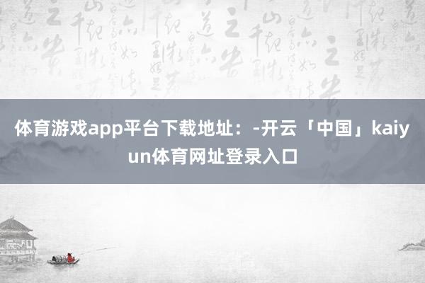 体育游戏app平台下载地址：-开云「中国」kaiyun体育网址登录入口