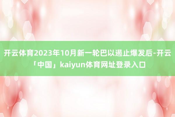 开云体育2023年10月新一轮巴以遏止爆发后-开云「中国」kaiyun体育网址登录入口