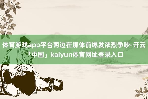 体育游戏app平台两边在媒体前爆发浓烈争吵-开云「中国」kaiyun体育网址登录入口