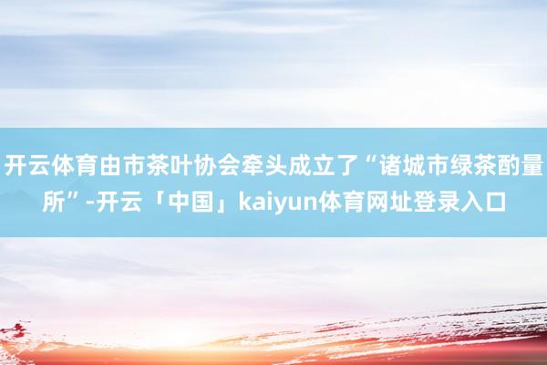 开云体育由市茶叶协会牵头成立了“诸城市绿茶酌量所”-开云「中国」kaiyun体育网址登录入口