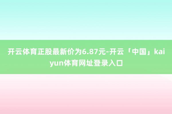 开云体育正股最新价为6.87元-开云「中国」kaiyun体育网址登录入口