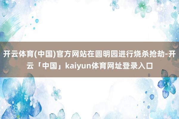 开云体育(中国)官方网站在圆明园进行烧杀抢劫-开云「中国」kaiyun体育网址登录入口