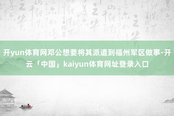 开yun体育网邓公想要将其派遣到福州军区做事-开云「中国」kaiyun体育网址登录入口