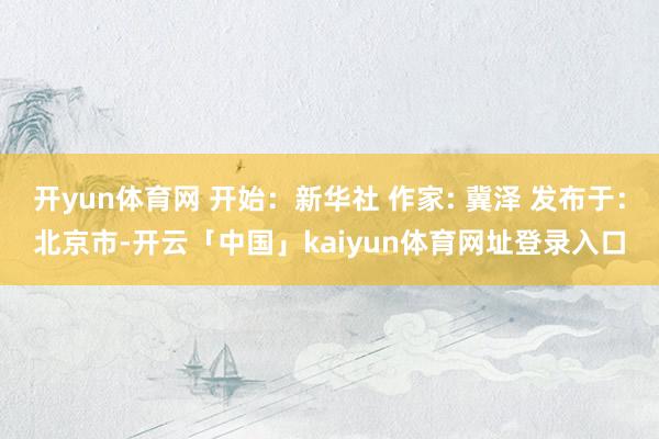 开yun体育网 开始：新华社 作家: 冀泽 发布于：北京市-开云「中国」kaiyun体育网址登录入口