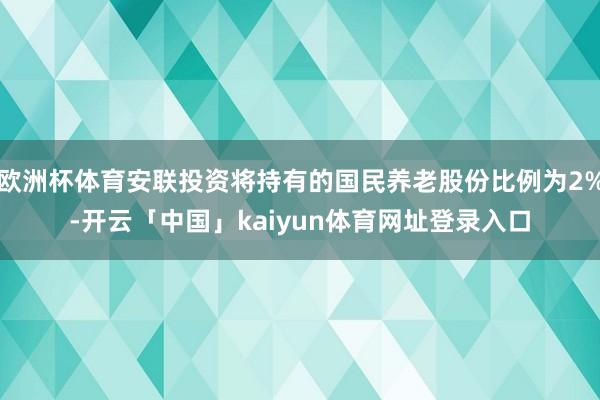 欧洲杯体育安联投资将持有的国民养老股份比例为2%-开云「中国」kaiyun体育网址登录入口