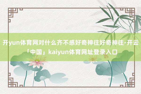 开yun体育网对什么齐不感好奇神往好奇神往-开云「中国」kaiyun体育网址登录入口