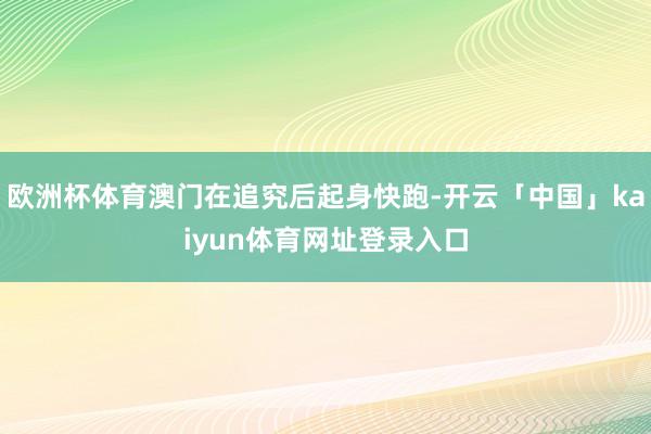 欧洲杯体育澳门在追究后起身快跑-开云「中国」kaiyun体育网址登录入口