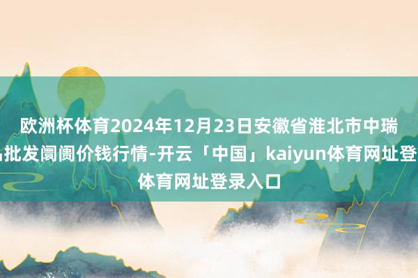 欧洲杯体育2024年12月23日安徽省淮北市中瑞农居品批发阛阓价钱行情-开云「中国」kaiyun体育网址登录入口
