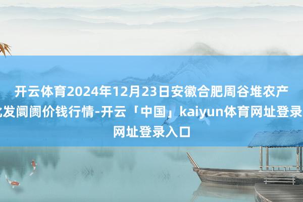 开云体育2024年12月23日安徽合肥周谷堆农产物批发阛阓价钱行情-开云「中国」kaiyun体育网址登录入口