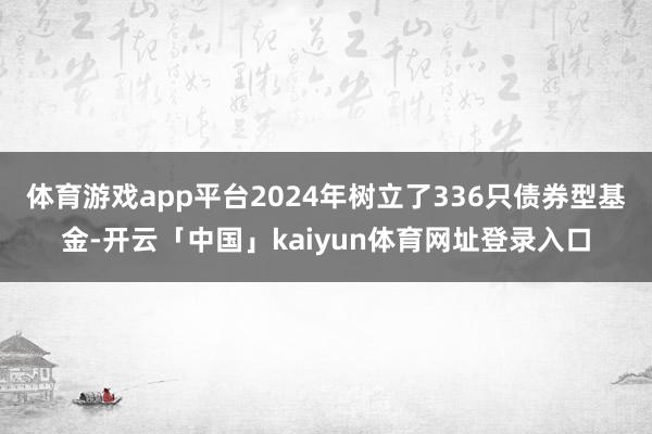 体育游戏app平台2024年树立了336只债券型基金-开云「中国」kaiyun体育网址登录入口