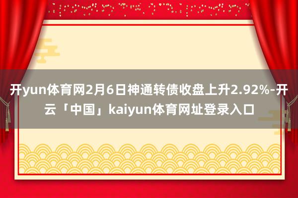 开yun体育网2月6日神通转债收盘上升2.92%-开云「中国」kaiyun体育网址登录入口